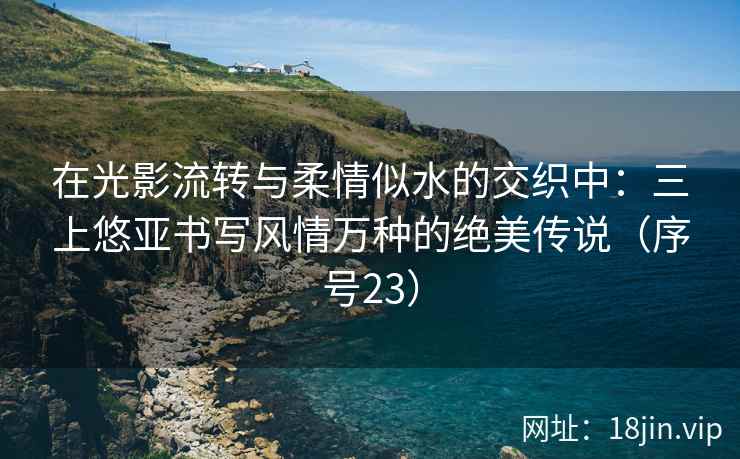 在光影流转与柔情似水的交织中：三上悠亚书写风情万种的绝美传说（序号23）
