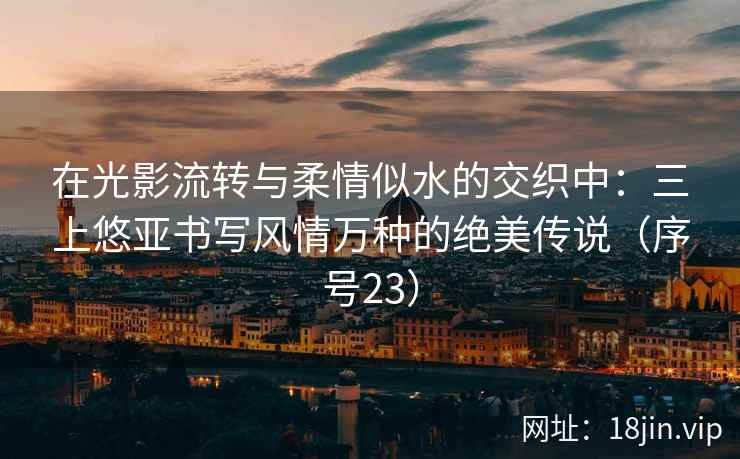 在光影流转与柔情似水的交织中：三上悠亚书写风情万种的绝美传说（序号23）