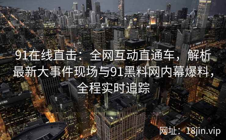 91在线直击：全网互动直通车，解析最新大事件现场与91黑料网内幕爆料，全程实时追踪