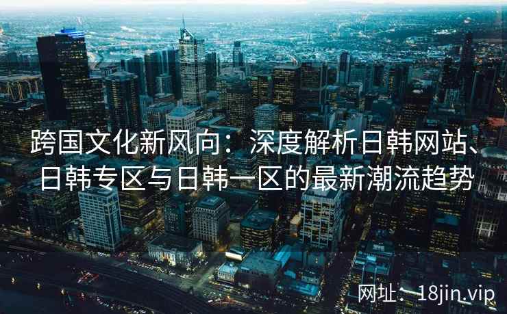 跨国文化新风向：深度解析日韩网站、日韩专区与日韩一区的最新潮流趋势