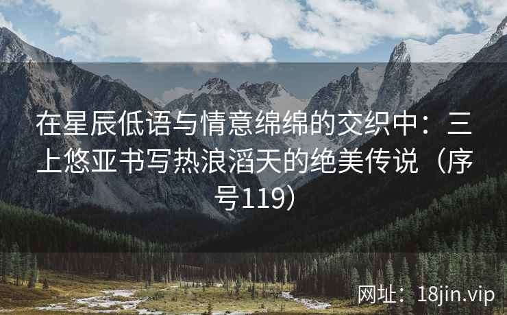 在星辰低语与情意绵绵的交织中：三上悠亚书写热浪滔天的绝美传说（序号119）