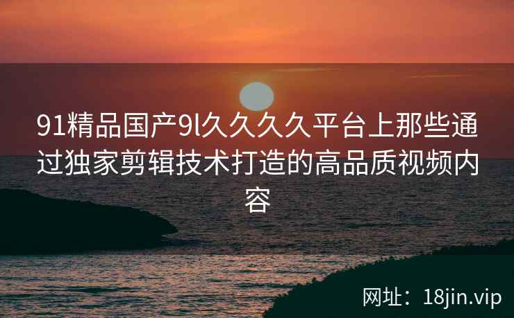 91精品国产9l久久久久平台上那些通过独家剪辑技术打造的高品质视频内容