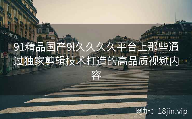 91精品国产9l久久久久平台上那些通过独家剪辑技术打造的高品质视频内容