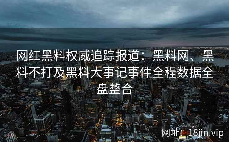 网红黑料权威追踪报道：黑料网、黑料不打及黑料大事记事件全程数据全盘整合