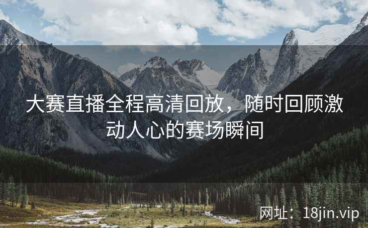 大赛直播全程高清回放，随时回顾激动人心的赛场瞬间