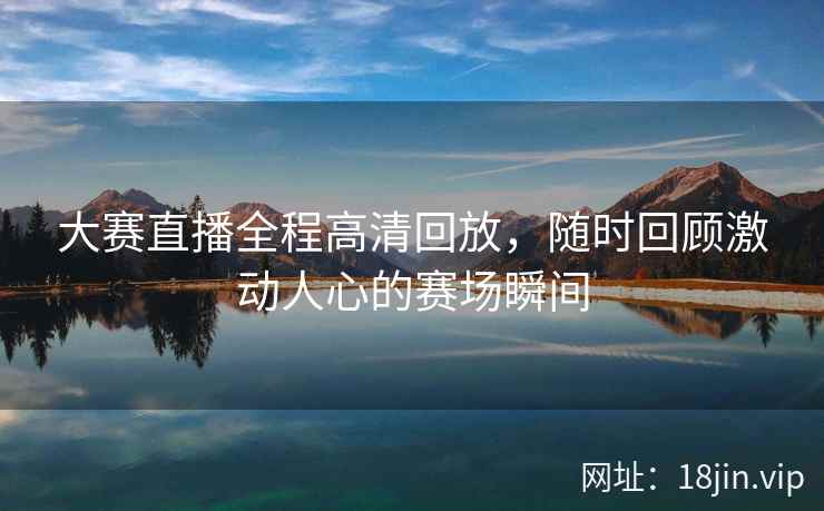 大赛直播全程高清回放，随时回顾激动人心的赛场瞬间
