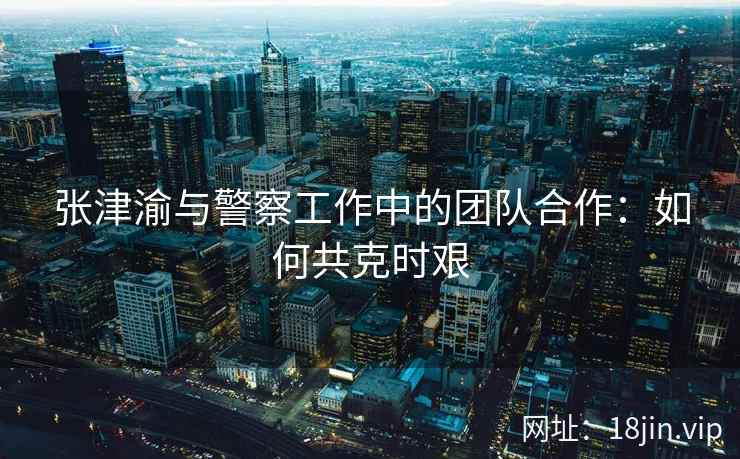 张津渝与警察工作中的团队合作：如何共克时艰