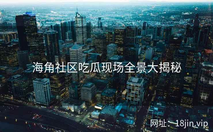 海角社区吃瓜现场全景大揭秘