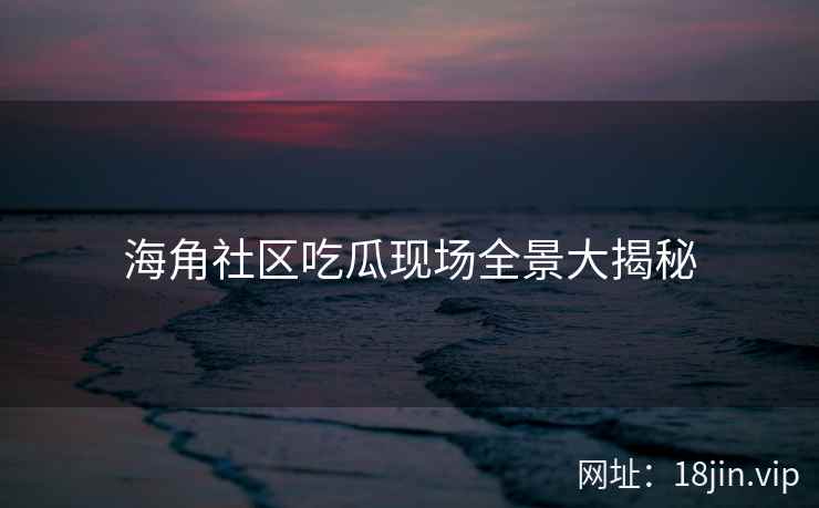 海角社区吃瓜现场全景大揭秘