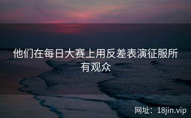 他们在每日大赛上用反差表演征服所有观众