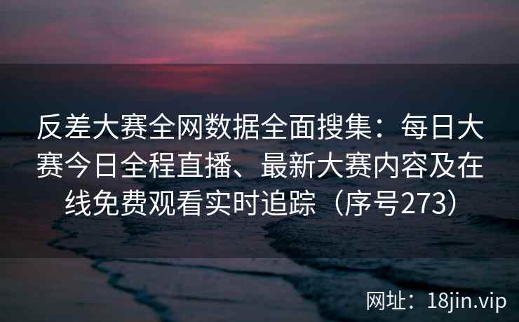 反差大赛全网数据全面搜集：每日大赛今日全程直播、最新大赛内容及在线免费观看实时追踪（序号273）