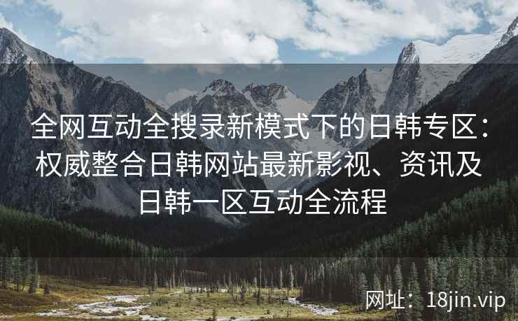 全网互动全搜录新模式下的日韩专区：权威整合日韩网站最新影视、资讯及日韩一区互动全流程
