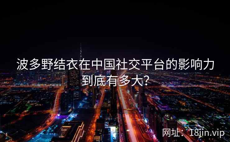 波多野结衣在中国社交平台的影响力到底有多大？