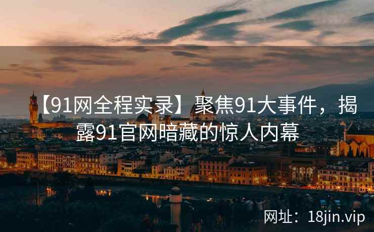【91网全程实录】聚焦91大事件，揭露91官网暗藏的惊人内幕
