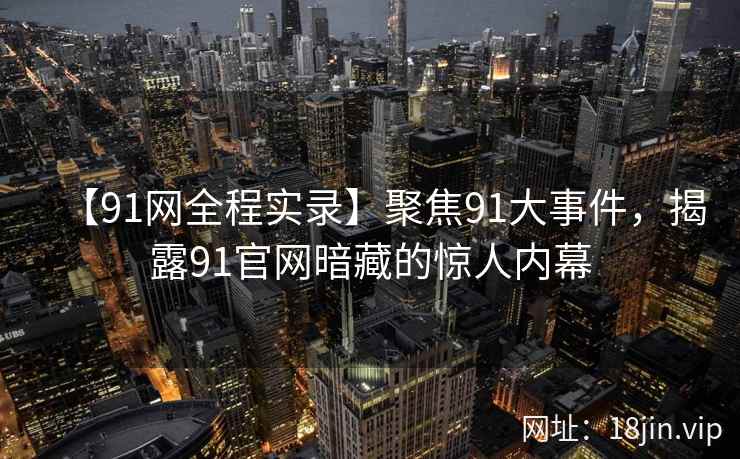 【91网全程实录】聚焦91大事件，揭露91官网暗藏的惊人内幕