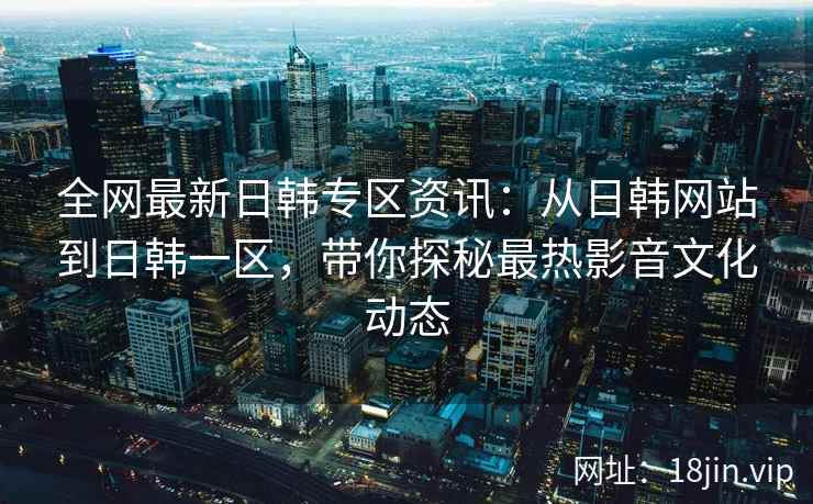 全网最新日韩专区资讯:从日韩网站到日韩一区,带你探秘最热影音文化动态 全网最新日韩专区资讯:从日韩网站到日韩一区,带你探秘最热影音文化动态