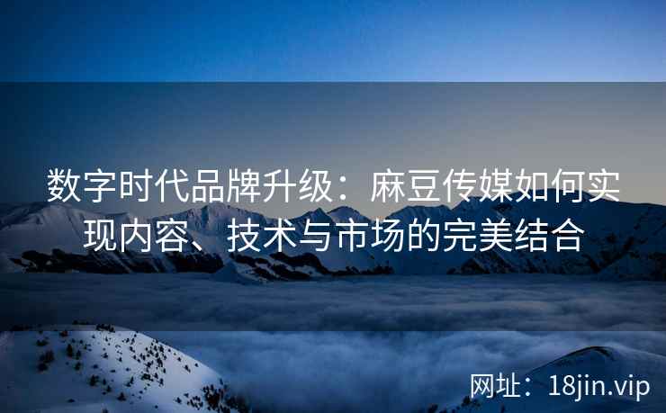 数字时代品牌升级：麻豆传媒如何实现内容、技术与市场的完美结合