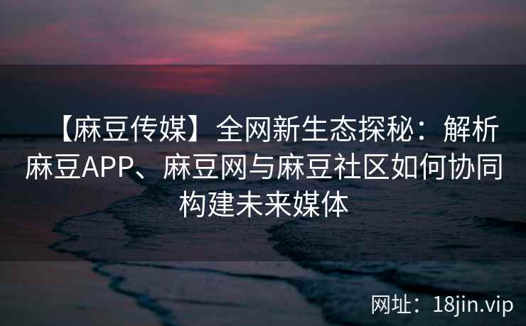 【麻豆传媒】全网新生态探秘:解析麻豆APP、麻豆网与麻豆社区如何协同构建未来媒体 【麻豆传媒】全网新生态探秘:解析麻豆APP、麻豆网与麻豆社区如何协同构建未来媒体