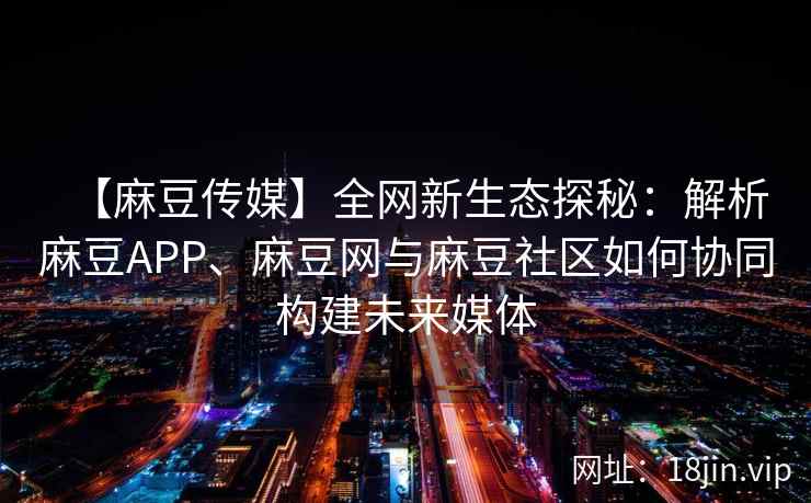 【麻豆传媒】全网新生态探秘:解析麻豆APP、麻豆网与麻豆社区如何协同构建未来媒体 【麻豆传媒】全网新生态探秘:解析麻豆APP、麻豆网与麻豆社区如何协同构建未来媒体