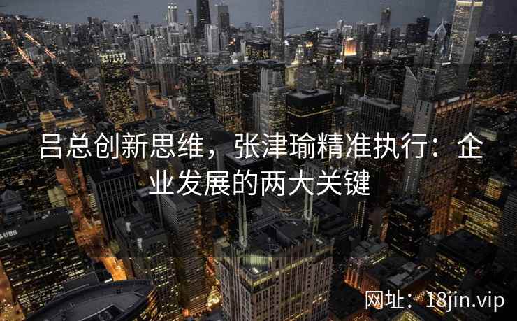 吕总创新思维,张津瑜精准执行:企业发展的两大关键 吕总创新思维,张津瑜精准执行:企业发展的两大关键