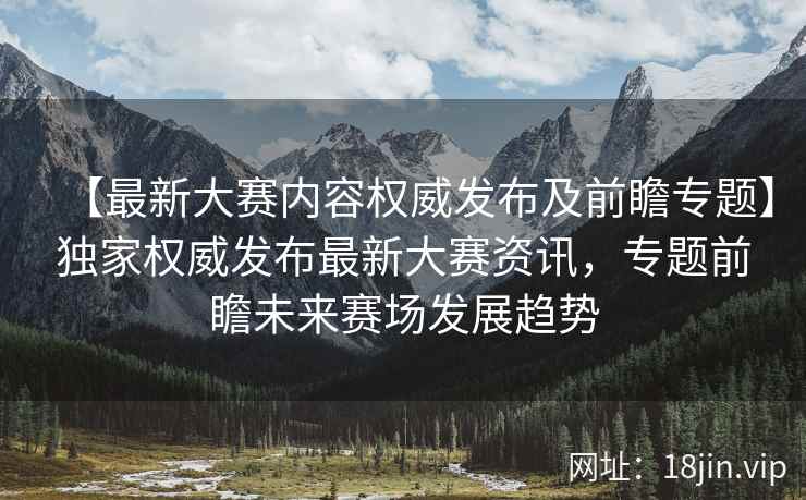 【最新大赛内容权威发布及前瞻专题】独家权威发布最新大赛资讯，专题前瞻未来赛场发展趋势