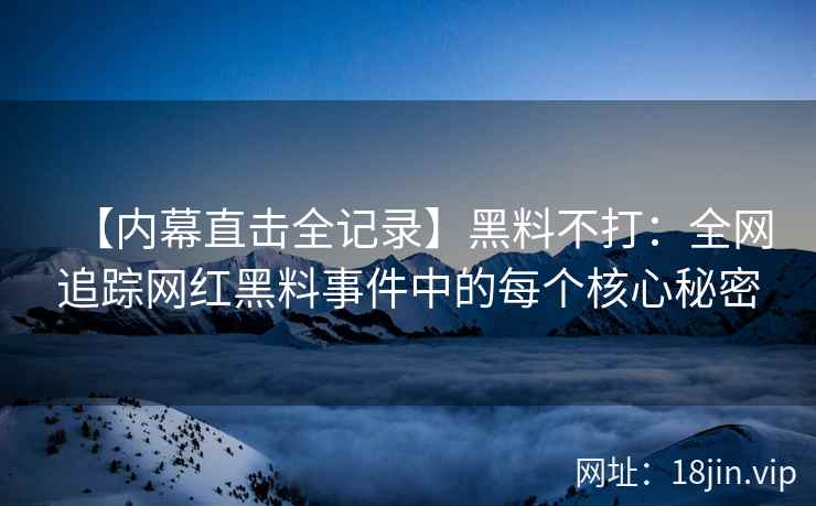 【内幕直击全记录】黑料不打：全网追踪网红黑料事件中的每个核心秘密