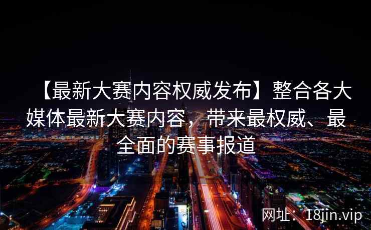 【最新大赛内容权威发布】整合各大媒体最新大赛内容，带来最权威、最全面的赛事报道