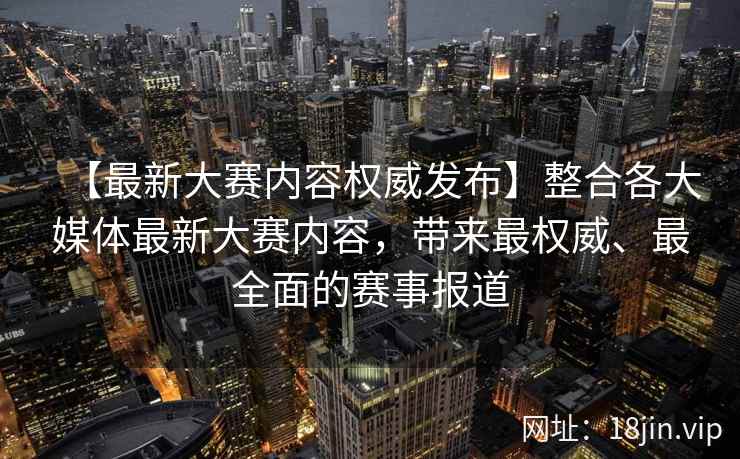 【最新大赛内容权威发布】整合各大媒体最新大赛内容，带来最权威、最全面的赛事报道
