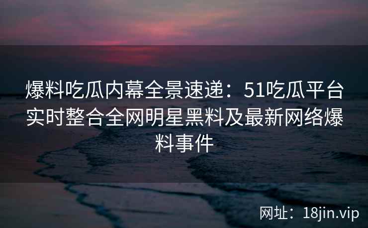 爆料吃瓜内幕全景速递：51吃瓜平台实时整合全网明星黑料及最新网络爆料事件