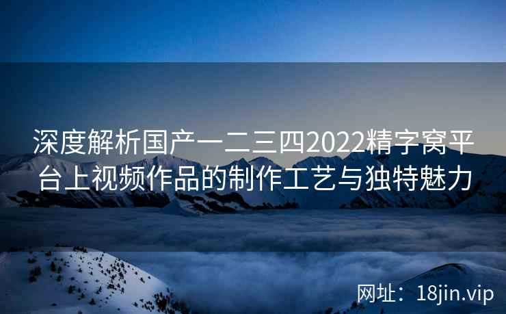深度解析国产一二三四2022精字窝平台上视频作品的制作工艺与独特魅力