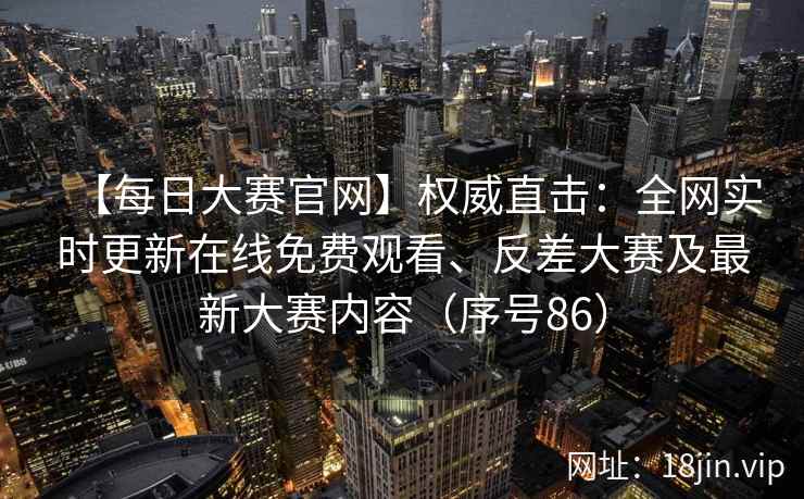【每日大赛官网】权威直击：全网实时更新在线免费观看、反差大赛及最新大赛内容（序号86）