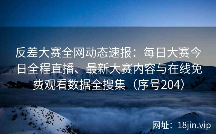 反差大赛全网动态速报：每日大赛今日全程直播、最新大赛内容与在线免费观看数据全搜集（序号204）