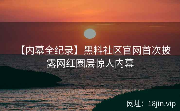 【内幕全纪录】黑料社区官网首次披露网红圈层惊人内幕