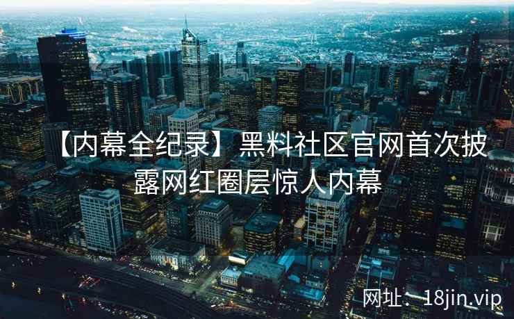 【内幕全纪录】黑料社区官网首次披露网红圈层惊人内幕