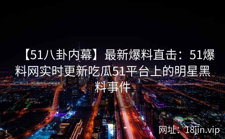 【51八卦内幕】最新爆料直击：51爆料网实时更新吃瓜51平台上的明星黑料事件