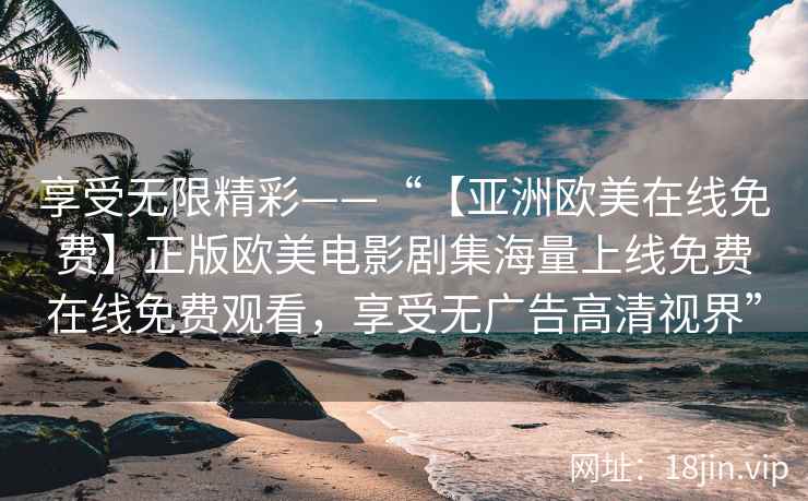 享受无限精彩——“【亚洲欧美在线免费】正版欧美电影剧集海量上线免费在线免费观看，享受无广告高清视界”