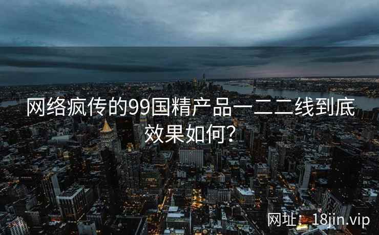 网络疯传的99国精产品一二二线到底效果如何? 网络疯传的99国精产品一二二线到底效果如何?