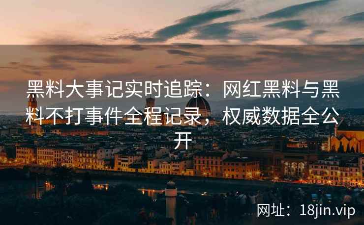 黑料大事记实时追踪：网红黑料与黑料不打事件全程记录，权威数据全公开