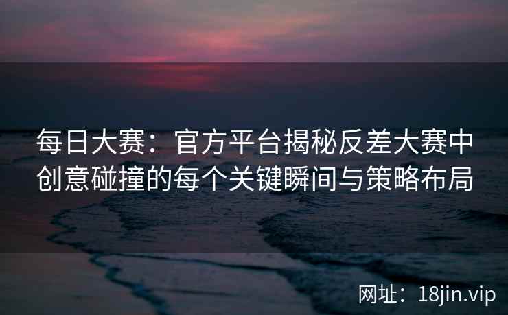 每日大赛：官方平台揭秘反差大赛中创意碰撞的每个关键瞬间与策略布局