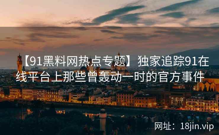 【91黑料网热点专题】独家追踪91在线平台上那些曾轰动一时的官方事件