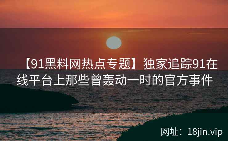 【91黑料网热点专题】独家追踪91在线平台上那些曾轰动一时的官方事件