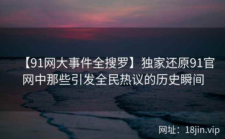 【91网大事件全搜罗】独家还原91官网中那些引发全民热议的历史瞬间