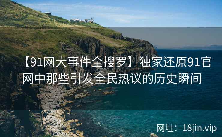 【91网大事件全搜罗】独家还原91官网中那些引发全民热议的历史瞬间