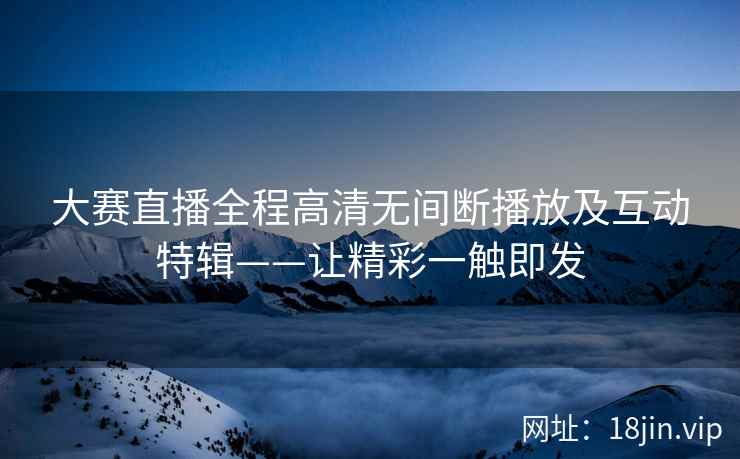 大赛直播全程高清无间断播放及互动特辑——让精彩一触即发