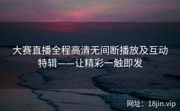 大赛直播全程高清无间断播放及互动特辑——让精彩一触即发