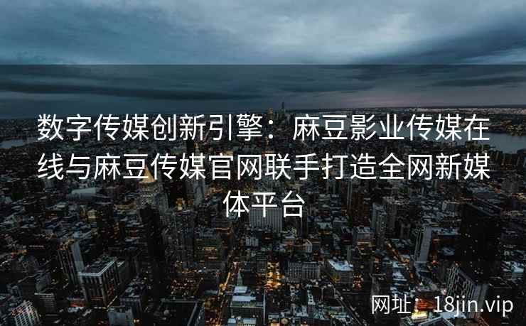 数字传媒创新引擎：麻豆影业传媒在线与麻豆传媒官网联手打造全网新媒体平台