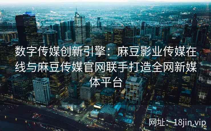 数字传媒创新引擎：麻豆影业传媒在线与麻豆传媒官网联手打造全网新媒体平台