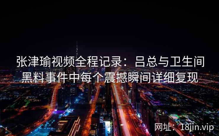 张津瑜视频全程记录：吕总与卫生间黑料事件中每个震撼瞬间详细复现