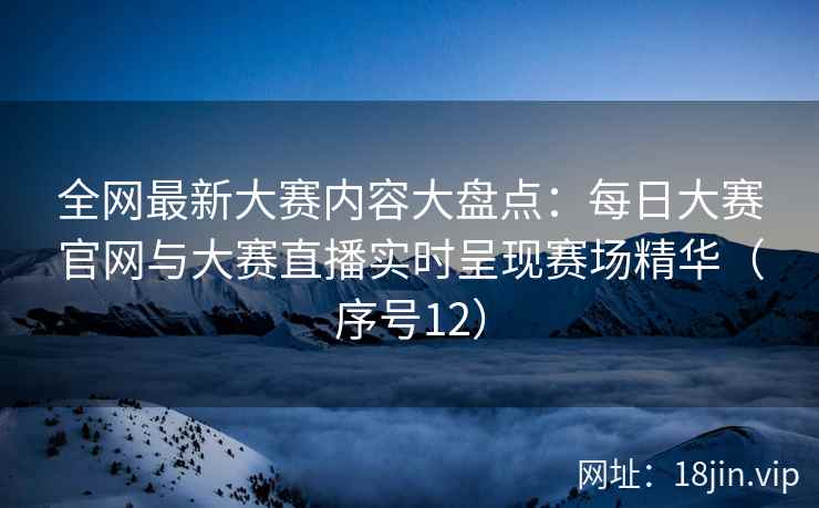 全网最新大赛内容大盘点：每日大赛官网与大赛直播实时呈现赛场精华（序号12）